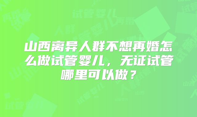 山西离异人群不想再婚怎么做试管婴儿，无证试管哪里可以做？