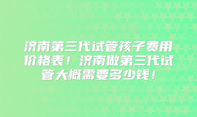 济南第三代试管孩子费用价格表！济南做第三代试管大概需要多少钱！