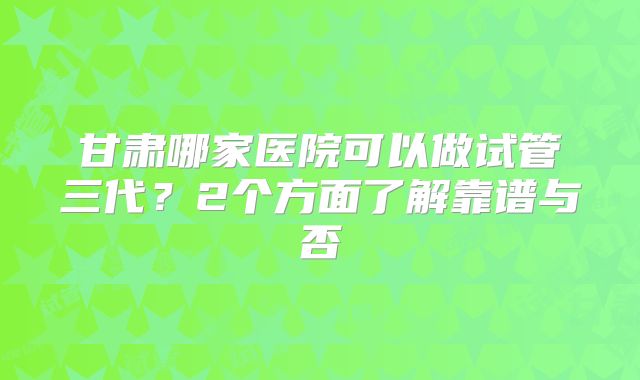 甘肃哪家医院可以做试管三代？2个方面了解靠谱与否