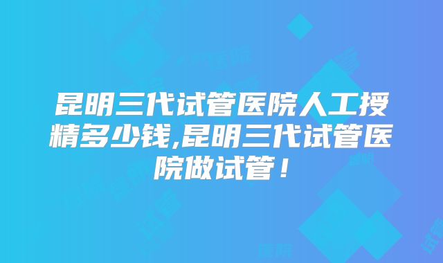 昆明三代试管医院人工授精多少钱,昆明三代试管医院做试管!