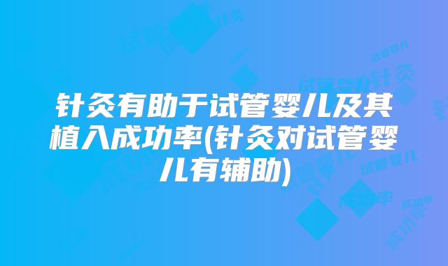 针灸有助于试管婴儿及其植入成功率(针灸对试管婴儿有辅助)