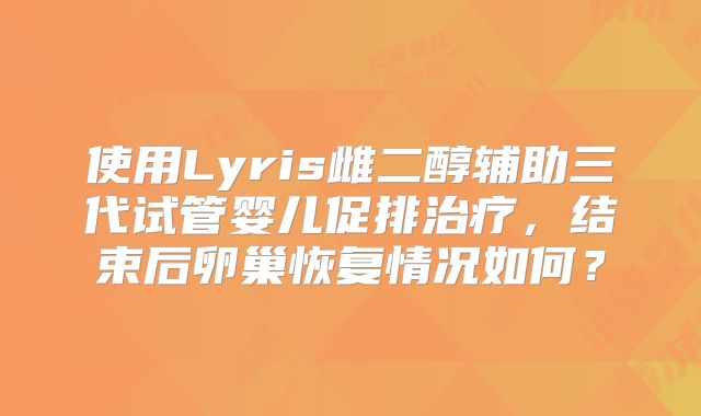 使用Lyris雌二醇辅助三代试管婴儿促排治疗,结束后卵巢恢复情况如何?