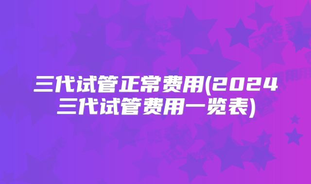 三代试管正常费用(2024三代试管费用一览表)