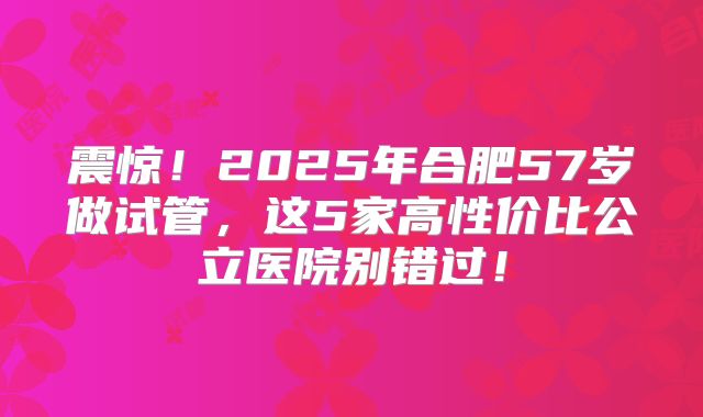 震惊!2025年合肥57岁做试管,这5家高性价比公立医院别错过!