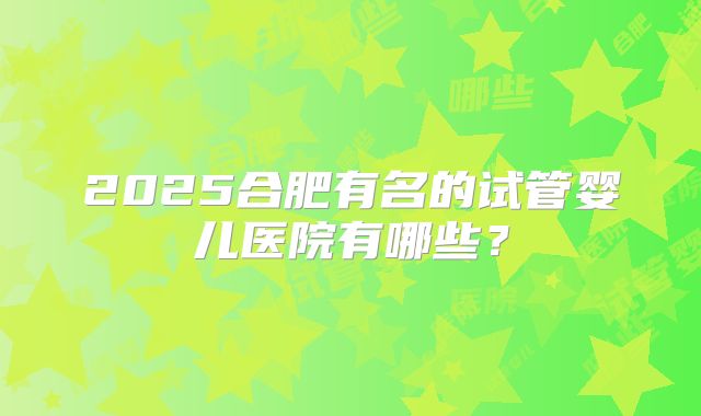 2025合肥有名的试管婴儿医院有哪些？