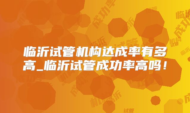 临沂试管机构达成率有多高_临沂试管成功率高吗！