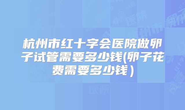 杭州市红十字会医院做卵子试管需要多少钱(卵子花费需要多少钱)