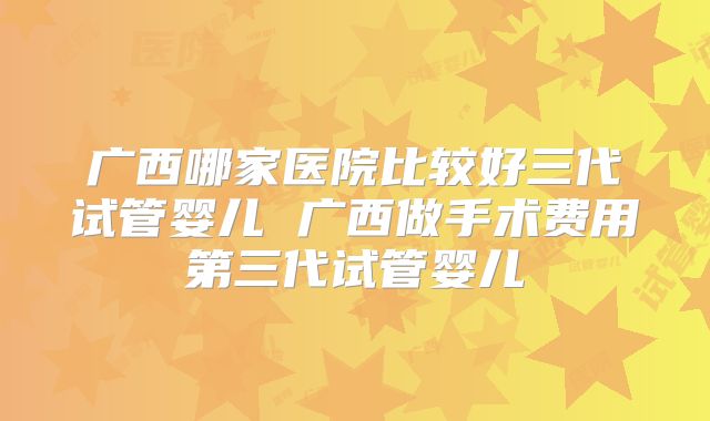 广西哪家医院比较好三代试管婴儿 广西做手术费用第三代试管婴儿