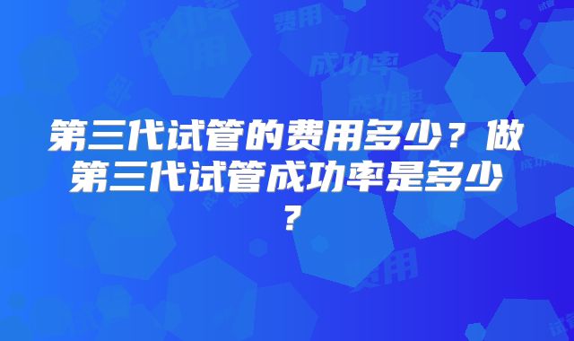 第三代试管的费用多少?做第三代试管成功率是多少?