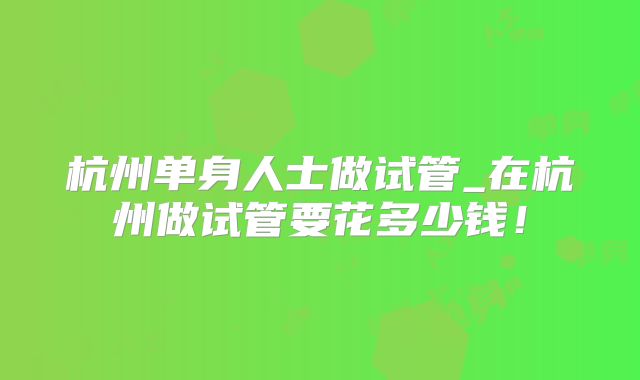 杭州单身人士做试管_在杭州做试管要花多少钱！