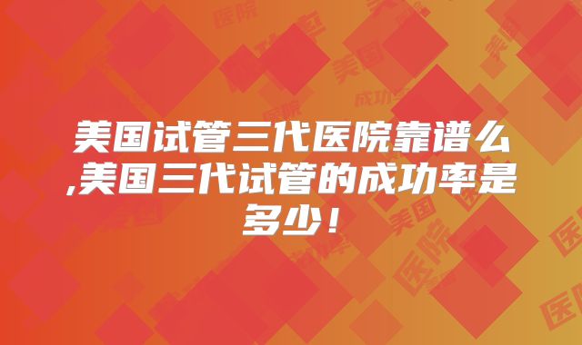 美国试管三代医院靠谱么,美国三代试管的成功率是多少!