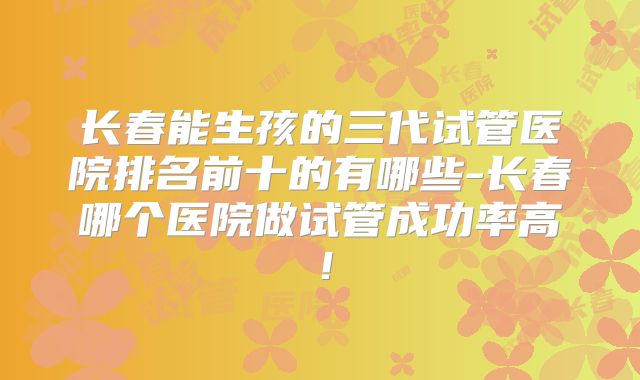 长春能生孩的三代试管医院排名前十的有哪些-长春哪个医院做试管成功率高!