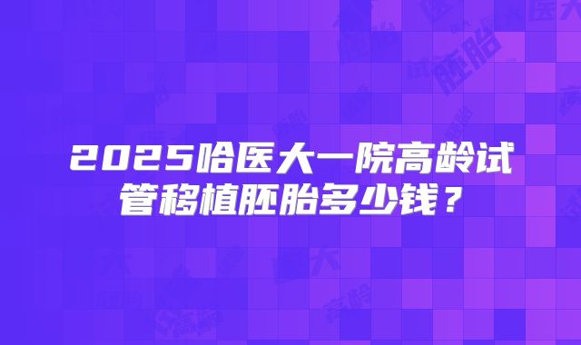 2025哈医大一院高龄试管移植胚胎多少钱?