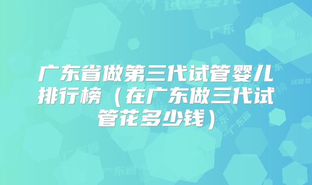 广东省做第三代试管婴儿排行榜（在广东做三代试管花多少钱）