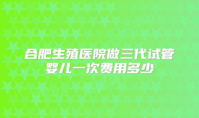 合肥生殖医院做三代试管婴儿一次费用多少