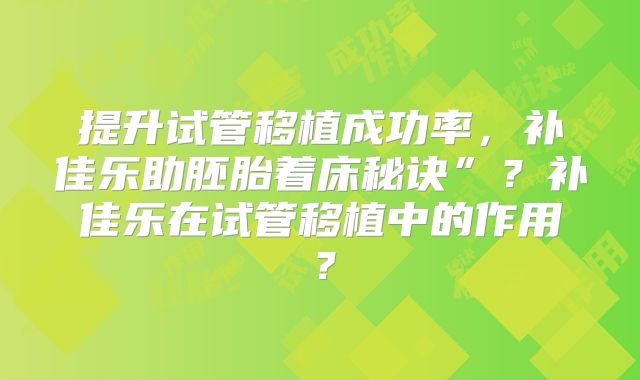 提升试管移植成功率，补佳乐助胚胎着床秘诀”？补佳乐在试管移植中的作用？
