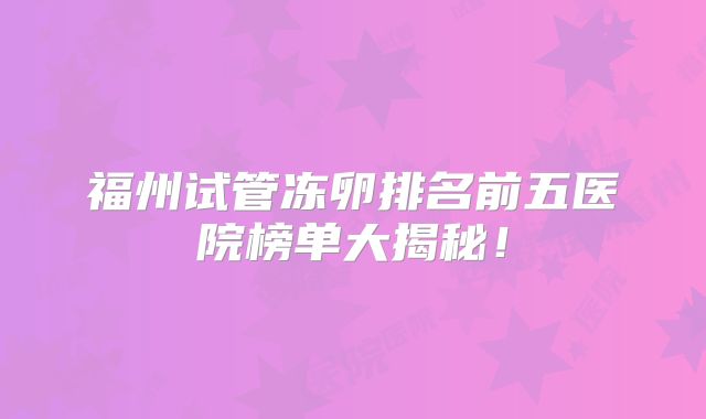 福州试管冻卵排名前五医院榜单大揭秘!