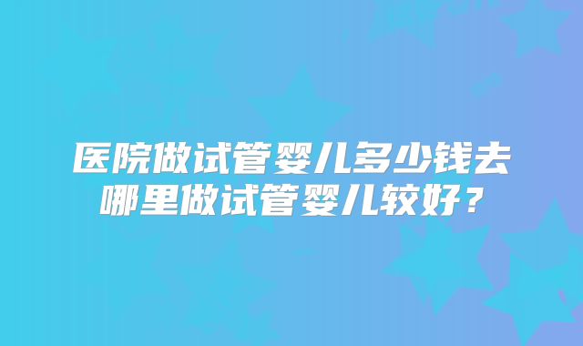 医院做试管婴儿多少钱去哪里做试管婴儿较好？