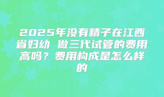 2025年没有精子在江西省妇幼 做三代试管的费用高吗?费用构成是怎么样的