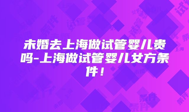 未婚去上海做试管婴儿贵吗-上海做试管婴儿女方条件！