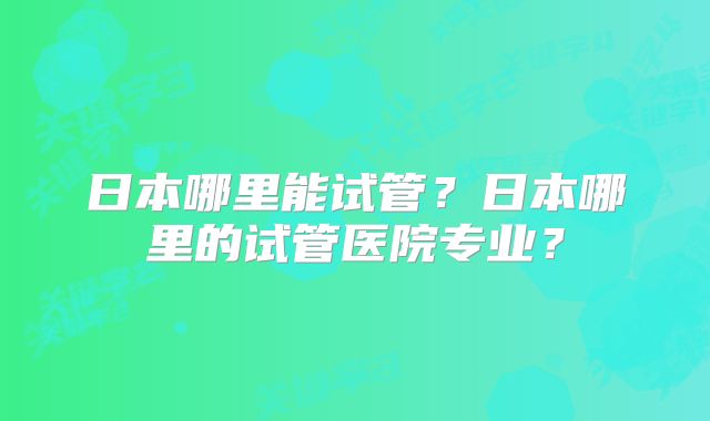 日本哪里能试管?日本哪里的试管医院专业?