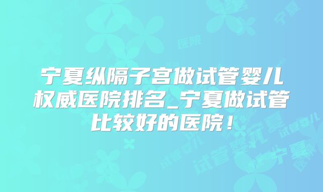 宁夏纵隔子宫做试管婴儿权威医院排名_宁夏做试管比较好的医院!