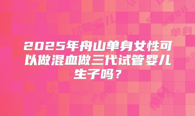 2025年舟山单身女性可以做混血做三代试管婴儿生子吗?