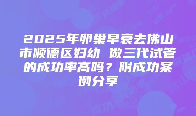 2025年卵巢早衰去佛山市顺德区妇幼 做三代试管的成功率高吗?附成功案例分享