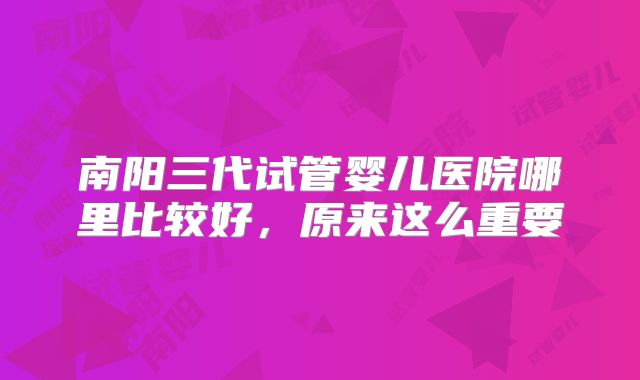 南阳三代试管婴儿医院哪里比较好，原来这么重要
