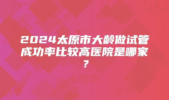 2024太原市大龄做试管成功率比较高医院是哪家？