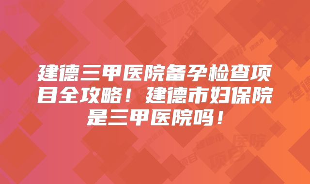 建德三甲医院备孕检查项目全攻略!建德市妇保院是三甲医院吗!