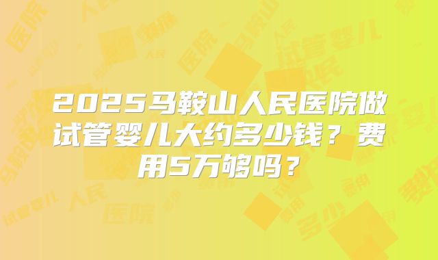 2025马鞍山人民医院做试管婴儿大约多少钱？费用5万够吗？
