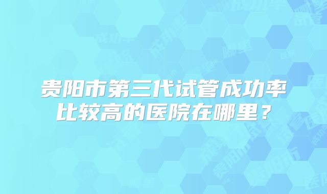 贵阳市第三代试管成功率比较高的医院在哪里?