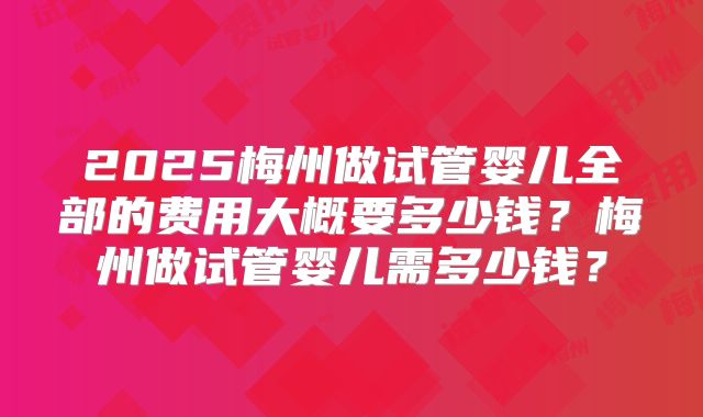2025梅州做试管婴儿全部的费用大概要多少钱？梅州做试管婴儿需多少钱？