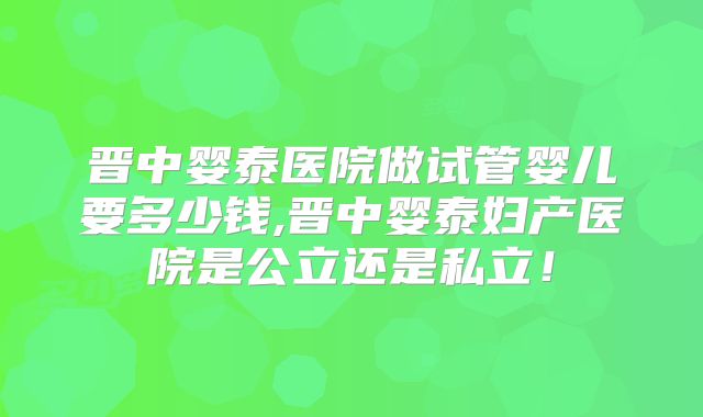 晋中婴泰医院做试管婴儿要多少钱,晋中婴泰妇产医院是公立还是私立!