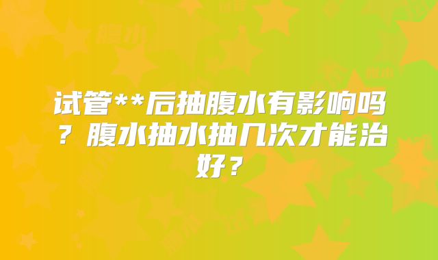 试管**后抽腹水有影响吗?腹水抽水抽几次才能治好?