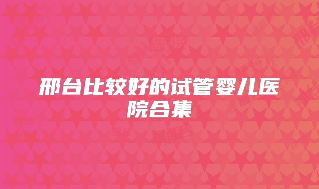 邢台比较好的试管婴儿医院合集