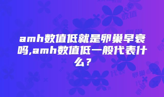 amh数值低就是卵巢早衰吗,amh数值低一般代表什么？