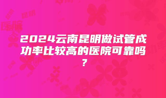 2024云南昆明做试管成功率比较高的医院可靠吗？