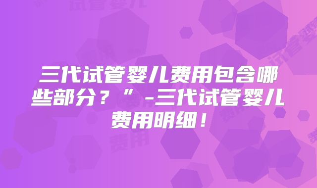三代试管婴儿费用包含哪些部分？”-三代试管婴儿费用明细！