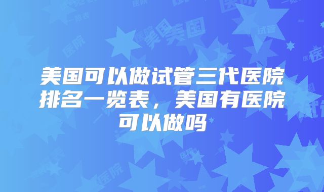 美国可以做试管三代医院排名一览表,美国有医院可以做吗