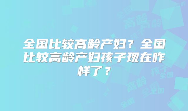 全国比较高龄产妇？全国比较高龄产妇孩子现在咋样了？