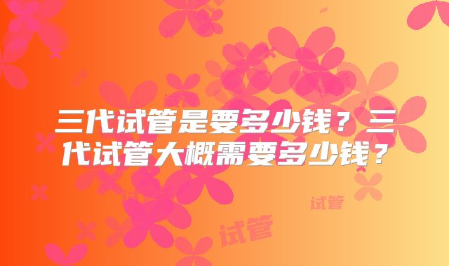 三代试管是要多少钱?三代试管大概需要多少钱?