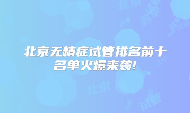 北京无精症试管排名前十名单火爆来袭!