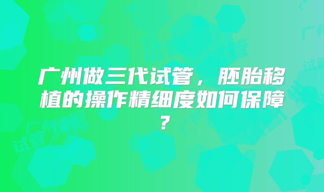 广州做三代试管,胚胎移植的操作精细度如何保障?