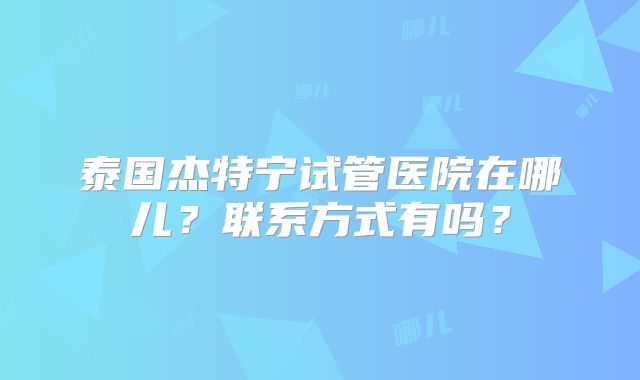 泰国杰特宁试管医院在哪儿？联系方式有吗？