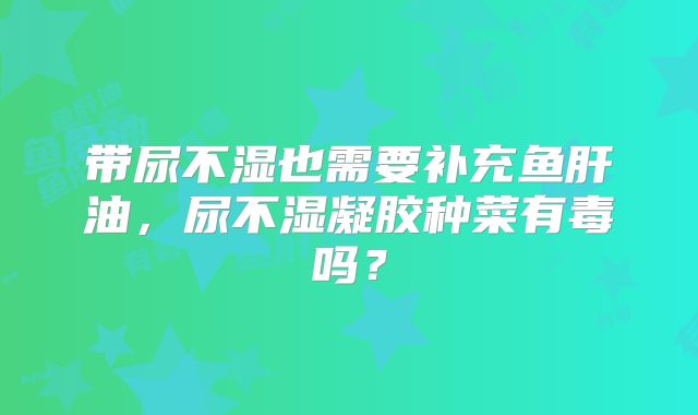 带尿不湿也需要补充鱼肝油，尿不湿凝胶种菜有毒吗？
