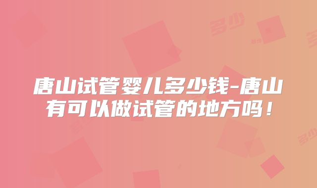 唐山试管婴儿多少钱-唐山有可以做试管的地方吗！
