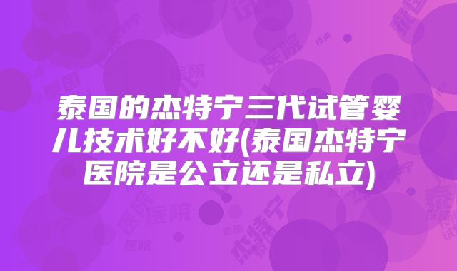泰国的杰特宁三代试管婴儿技术好不好(泰国杰特宁医院是公立还是私立)