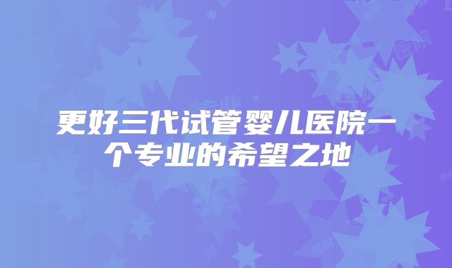 更好三代试管婴儿医院一个专业的希望之地